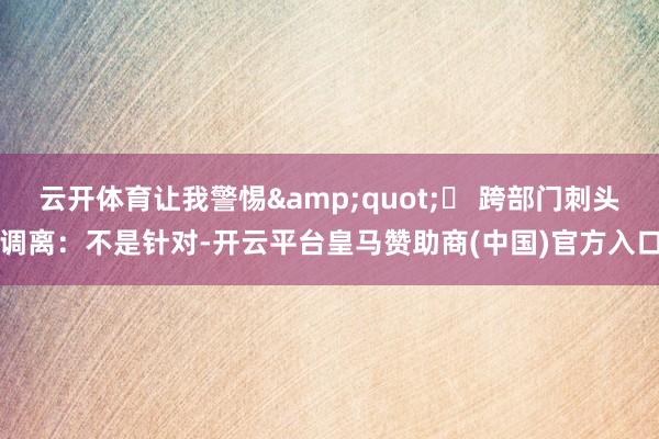 云开体育让我警惕&quot;◦ 跨部门刺头调离：不是针对-开云平台皇马赞助商(中国)官方入口