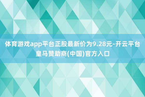 体育游戏app平台正股最新价为9.28元-开云平台皇马赞助商(中国)官方入口
