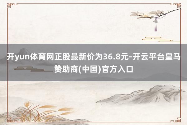 开yun体育网正股最新价为36.8元-开云平台皇马赞助商(中国)官方入口