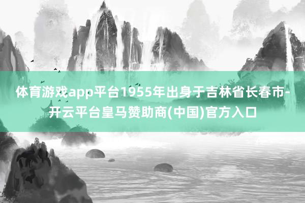 体育游戏app平台1955年出身于吉林省长春市-开云平台皇马赞助商(中国)官方入口