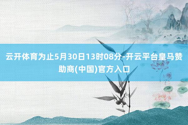 云开体育为止5月30日13时08分-开云平台皇马赞助商(中国)官方入口
