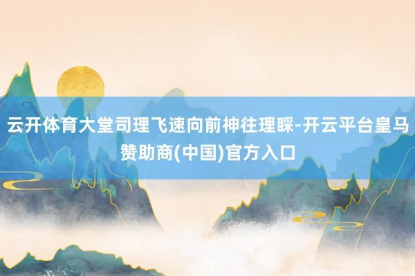 云开体育大堂司理飞速向前神往理睬-开云平台皇马赞助商(中国)官方入口