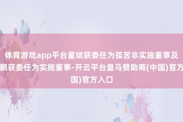 体育游戏app平台董斌获委任为孤苦非实施董事及王霄鹏获委任为实施董事-开云平台皇马赞助商(中国)官方入口