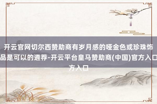 开云官网切尔西赞助商有岁月感的哑金色或珍珠饰品是可以的遴荐-开云平台皇马赞助商(中国)官方入口