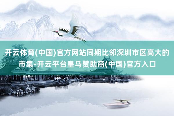开云体育(中国)官方网站同期比邻深圳市区高大的市集-开云平台皇马赞助商(中国)官方入口