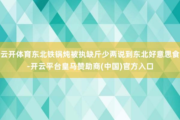 云开体育东北铁锅炖被执缺斤少两说到东北好意思食-开云平台皇马赞助商(中国)官方入口