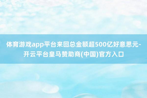体育游戏app平台来回总金额超500亿好意思元-开云平台皇马赞助商(中国)官方入口