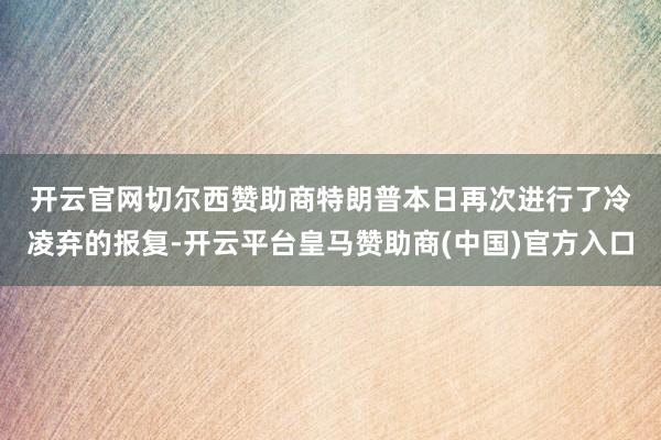 开云官网切尔西赞助商　　特朗普本日再次进行了冷凌弃的报复-开云平台皇马赞助商(中国)官方入口