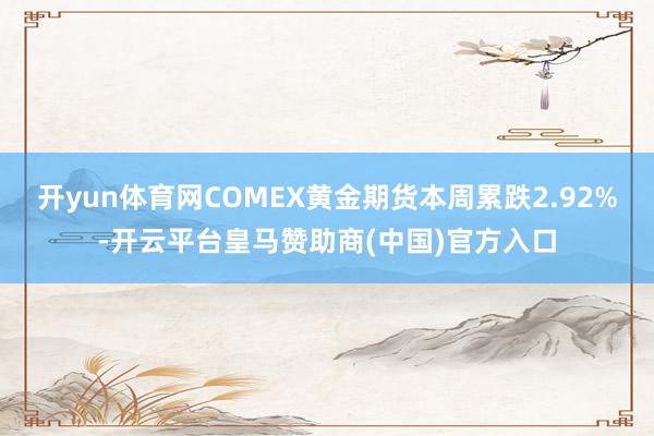 开yun体育网COMEX黄金期货本周累跌2.92%-开云平台皇马赞助商(中国)官方入口