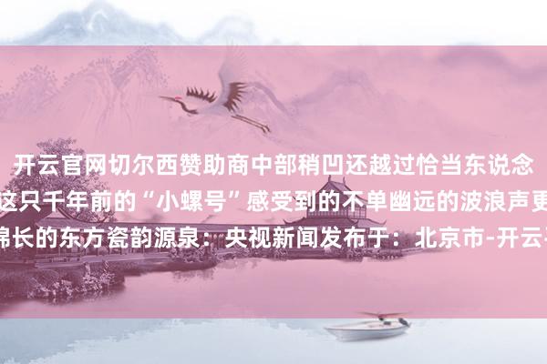 开云官网切尔西赞助商中部稍凹还越过恰当东说念主体工程学的推敲吹响这只千年前的“小螺号”感受到的不单幽远的波浪声更是绵长的东方瓷韵源泉：央视新闻发布于：北京市-开云平台皇马赞助商(中国)官方入口