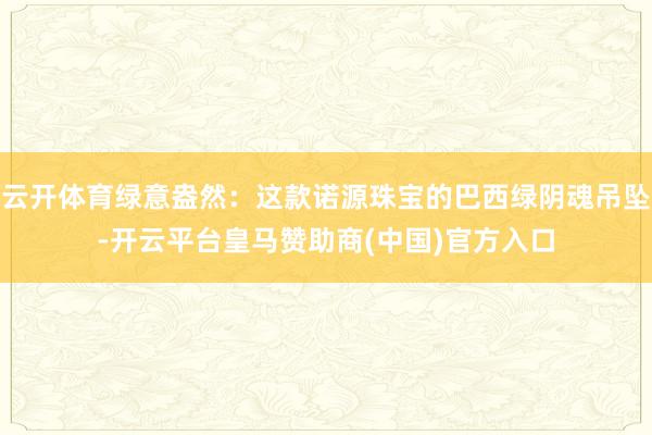 云开体育绿意盎然：这款诺源珠宝的巴西绿阴魂吊坠-开云平台皇马赞助商(中国)官方入口
