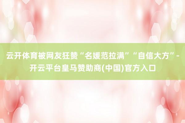 云开体育被网友狂赞“名媛范拉满”“自信大方”-开云平台皇马赞助商(中国)官方入口