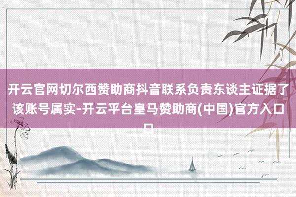开云官网切尔西赞助商抖音联系负责东谈主证据了该账号属实-开云平台皇马赞助商(中国)官方入口