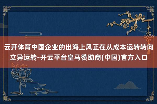 云开体育中国企业的出海上风正在从成本运转转向立异运转-开云平台皇马赞助商(中国)官方入口