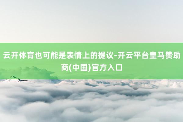 云开体育也可能是表情上的提议-开云平台皇马赞助商(中国)官方入口