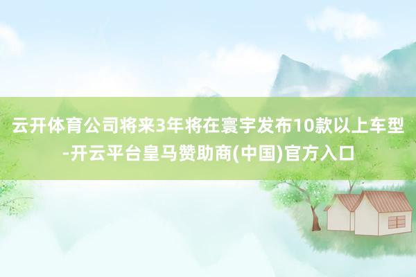 云开体育公司将来3年将在寰宇发布10款以上车型-开云平台皇马赞助商(中国)官方入口
