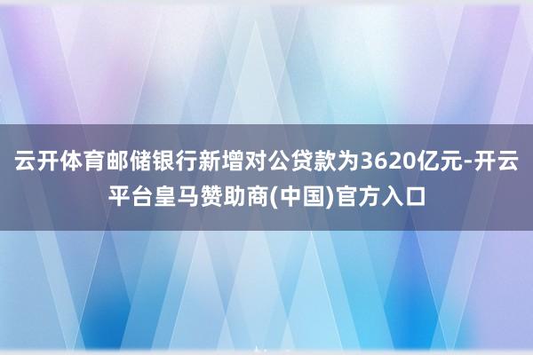 云开体育邮储银行新增对公贷款为3620亿元-开云平台皇马赞助商(中国)官方入口