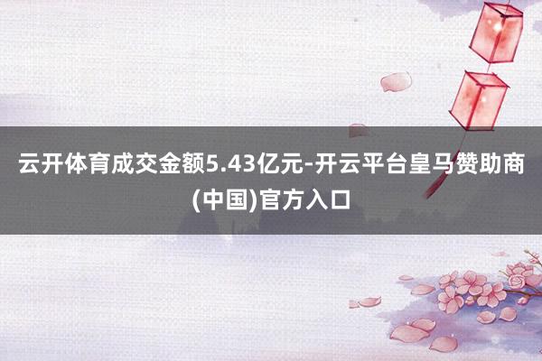云开体育成交金额5.43亿元-开云平台皇马赞助商(中国)官方入口