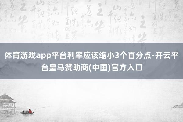 体育游戏app平台利率应该缩小3个百分点-开云平台皇马赞助商(中国)官方入口