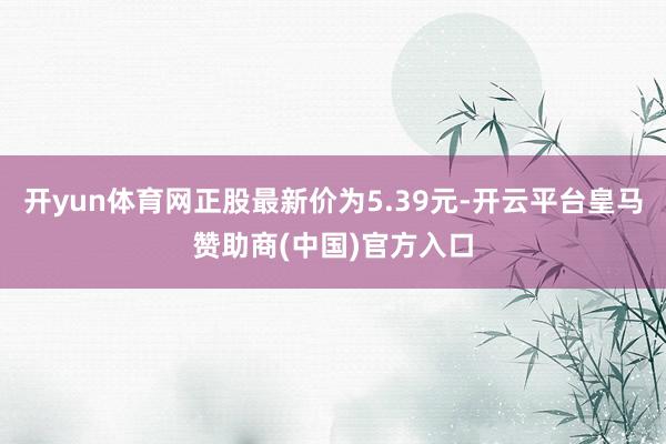 开yun体育网正股最新价为5.39元-开云平台皇马赞助商(中国)官方入口