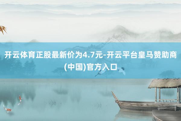 开云体育正股最新价为4.7元-开云平台皇马赞助商(中国)官方入口