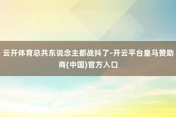 云开体育总共东说念主都战抖了-开云平台皇马赞助商(中国)官方入口