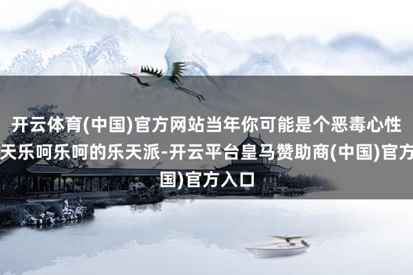 开云体育(中国)官方网站当年你可能是个恶毒心性、整天乐呵乐呵的乐天派-开云平台皇马赞助商(中国)官方入口