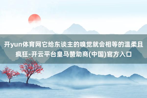 开yun体育网它给东谈主的嗅觉就会相等的温柔且疯狂-开云平台皇马赞助商(中国)官方入口