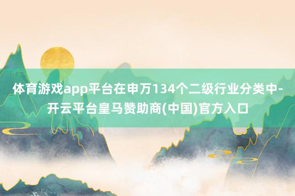 体育游戏app平台在申万134个二级行业分类中-开云平台皇马赞助商(中国)官方入口
