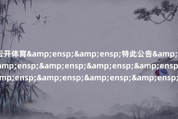 云开体育&ensp;&ensp;特此公告&ensp;&ensp;&ensp;&ensp;&ensp;&ensp;&ensp;&ensp;&ensp;&ensp;&ensp;&ensp;&ensp;&ensp;&ensp;&ensp;&ensp;&ensp;&ensp;&ensp;&ensp;&ensp;&ensp;&ensp;&ensp;&ensp;&ensp;&ensp;&ensp;&ensp;