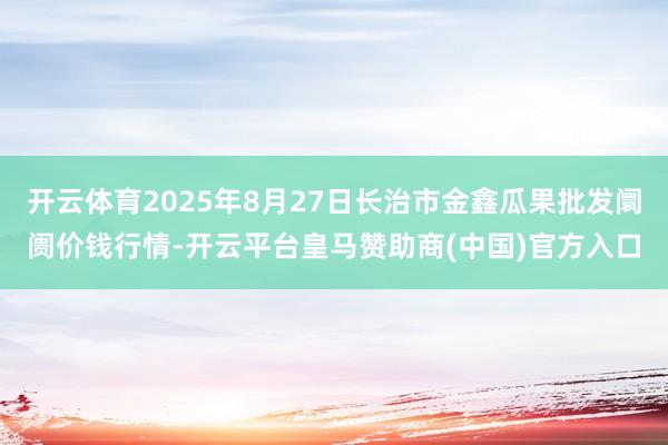 开云体育2025年8月27日长治市金鑫瓜果批发阛阓价钱行情-开云平台皇马赞助商(中国)官方入口