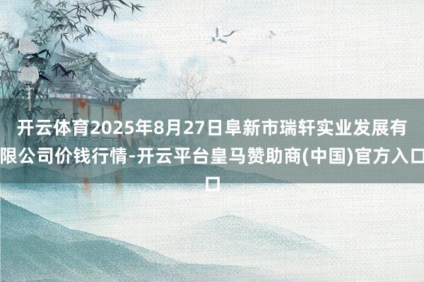 开云体育2025年8月27日阜新市瑞轩实业发展有限公司价钱行情-开云平台皇马赞助商(中国)官方入口