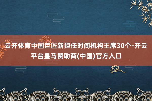云开体育中国巨匠新担任时间机构主席30个-开云平台皇马赞助商(中国)官方入口