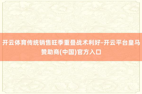 开云体育传统销售旺季重叠战术利好-开云平台皇马赞助商(中国)官方入口