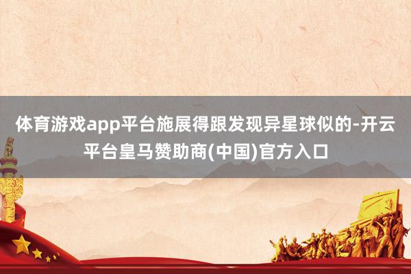 体育游戏app平台施展得跟发现异星球似的-开云平台皇马赞助商(中国)官方入口