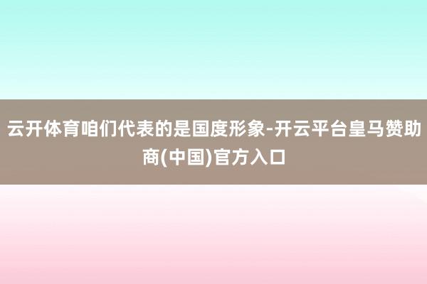 云开体育咱们代表的是国度形象-开云平台皇马赞助商(中国)官方入口