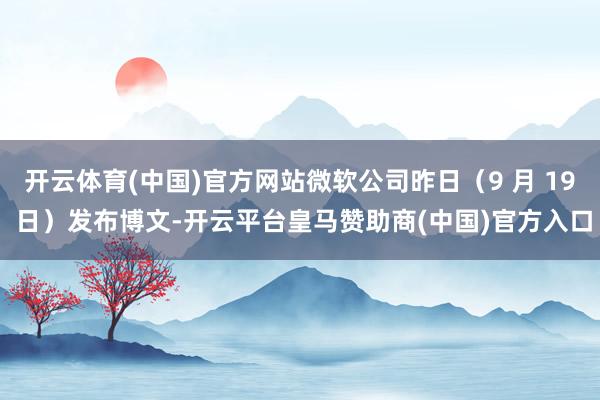 开云体育(中国)官方网站微软公司昨日（9 月 19 日）发布博文-开云平台皇马赞助商(中国)官方入口