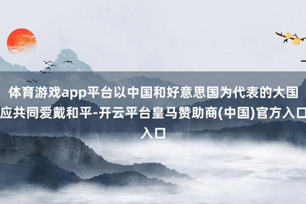 体育游戏app平台以中国和好意思国为代表的大国应共同爱戴和平-开云平台皇马赞助商(中国)官方入口