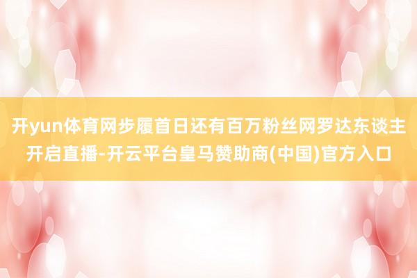 开yun体育网步履首日还有百万粉丝网罗达东谈主开启直播-开云平台皇马赞助商(中国)官方入口