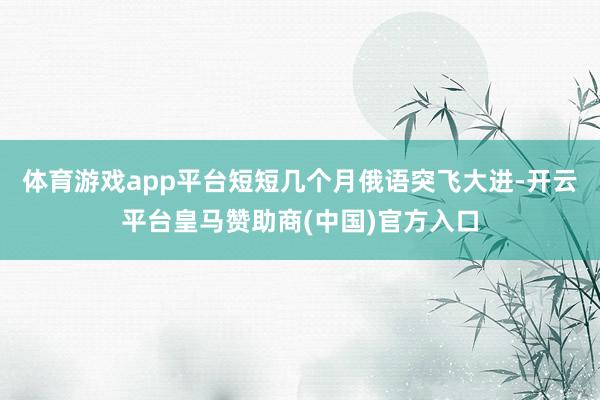 体育游戏app平台短短几个月俄语突飞大进-开云平台皇马赞助商(中国)官方入口