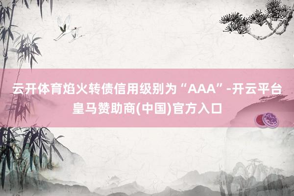 云开体育焰火转债信用级别为“AAA”-开云平台皇马赞助商(中国)官方入口