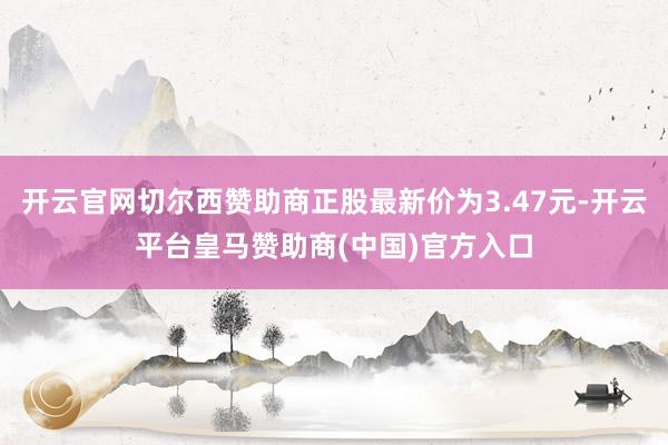 开云官网切尔西赞助商正股最新价为3.47元-开云平台皇马赞助商(中国)官方入口
