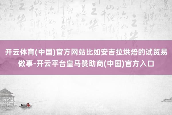 开云体育(中国)官方网站比如安吉拉烘焙的试贸易做事-开云平台皇马赞助商(中国)官方入口