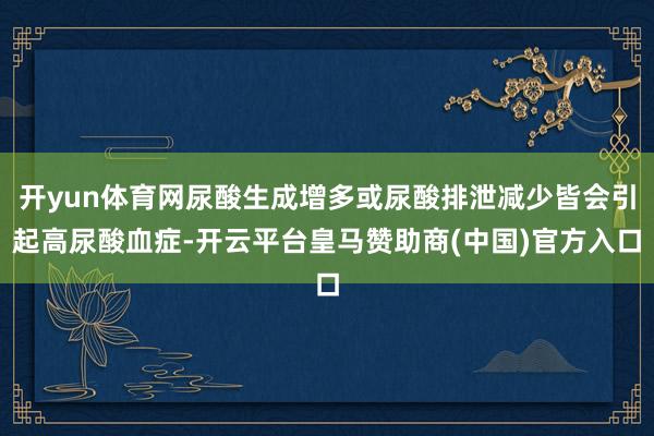 开yun体育网尿酸生成增多或尿酸排泄减少皆会引起高尿酸血症-开云平台皇马赞助商(中国)官方入口