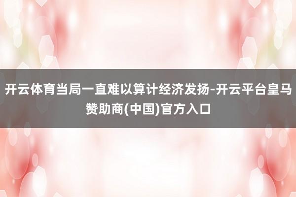 开云体育当局一直难以算计经济发扬-开云平台皇马赞助商(中国)官方入口