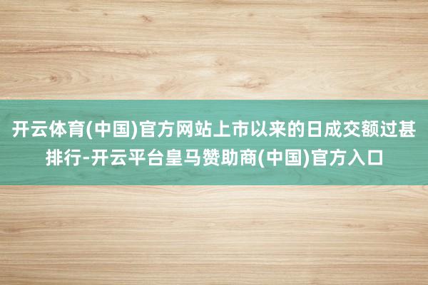 开云体育(中国)官方网站上市以来的日成交额过甚排行-开云平台皇马赞助商(中国)官方入口