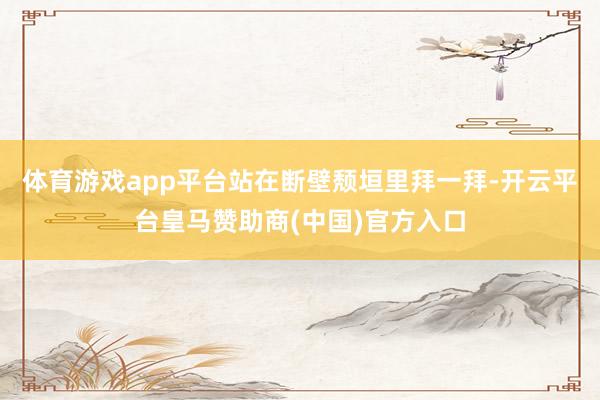 体育游戏app平台站在断壁颓垣里拜一拜-开云平台皇马赞助商(中国)官方入口