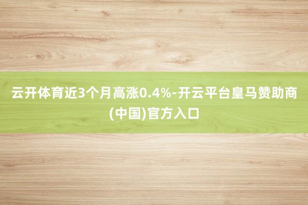 云开体育近3个月高涨0.4%-开云平台皇马赞助商(中国)官方入口