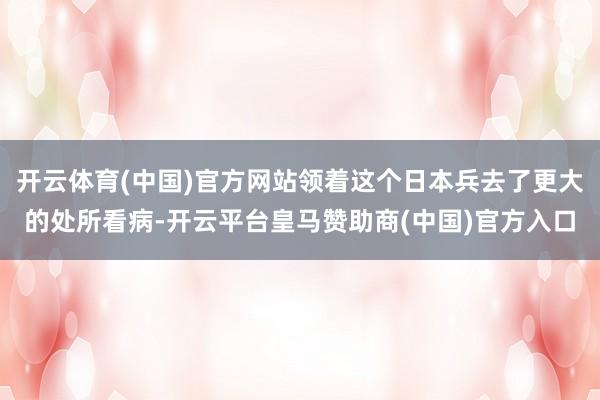 开云体育(中国)官方网站领着这个日本兵去了更大的处所看病-开云平台皇马赞助商(中国)官方入口