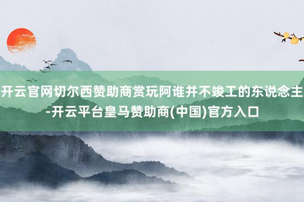 开云官网切尔西赞助商赏玩阿谁并不竣工的东说念主-开云平台皇马赞助商(中国)官方入口